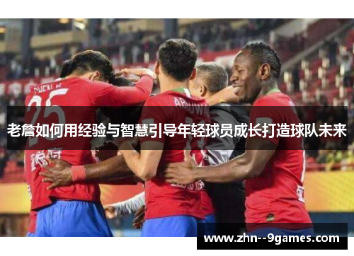 老詹如何用经验与智慧引导年轻球员成长打造球队未来 老詹如何用经验与智慧引导年轻球员成长打造球队未来